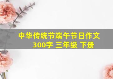 中华传统节端午节日作文 300字 三年级 下册